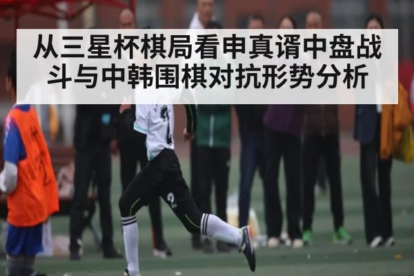 从三星杯棋局看申真谞中盘战斗与中韩围棋对抗形势分析