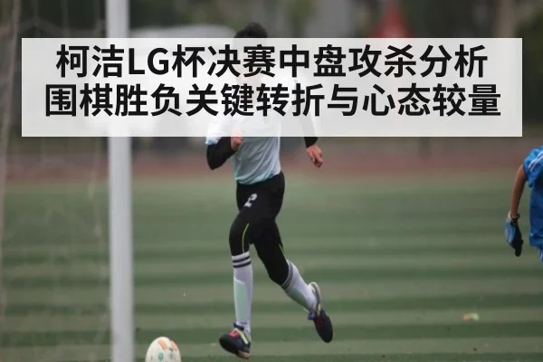 柯洁LG杯决赛中盘攻杀分析 围棋胜负关键转折与心态较量