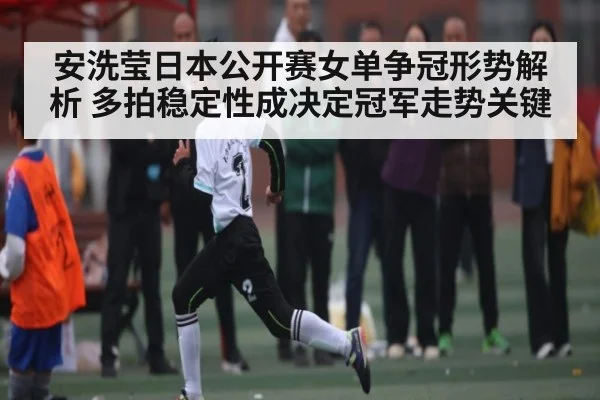 安洗莹日本公开赛女单争冠形势解析 多拍稳定性成决定冠军走势关键